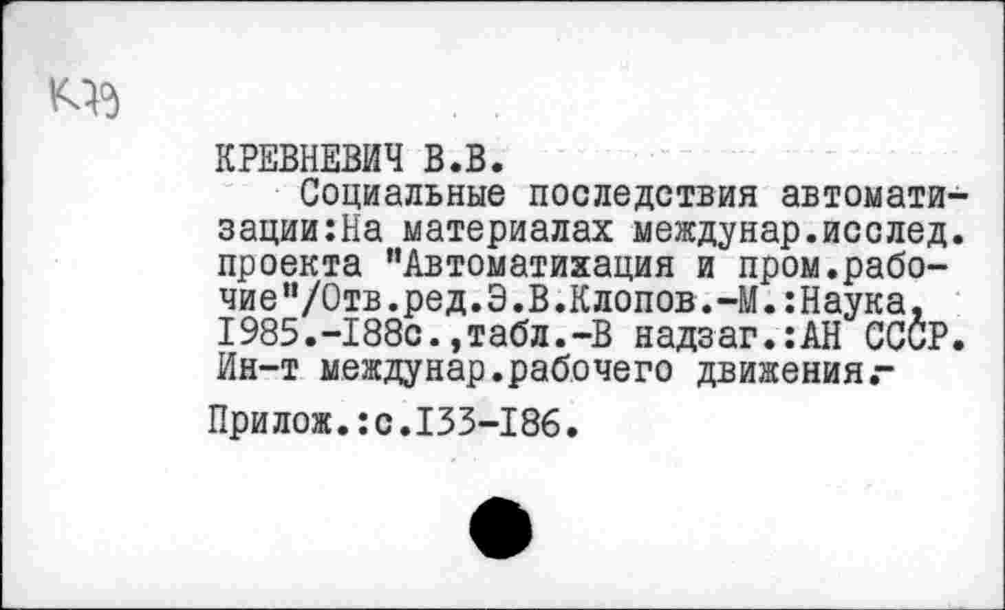 ﻿КРЕВНЕВИЧ В.В.
Социальные последствия автомати зации:На материалах междунар.исслед проекта ’’Автоматизация и пром.рабо-чие”/0тв.ред.Э.В.Клопов.-М.:Наука, 1985.-188с.,табл.«В надзаг.:АН СССР Ин-т междунар.рабочего движенияг
Прилож.:с.133-186.